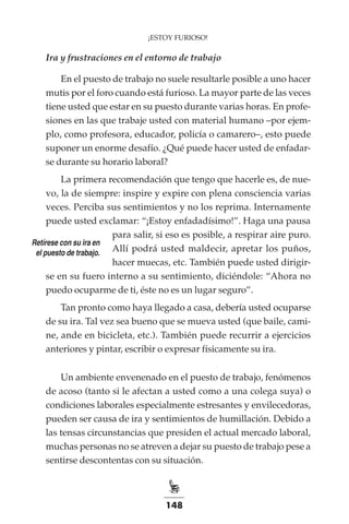 148
¡ESTOY FURIOSO!
Ira y frustraciones en el entorno de trabajo
En el puesto de trabajo no suele resultarle posible a uno hacer
mutis por el foro cuando está furioso. La mayor parte de las veces
tiene usted que estar en su puesto durante varias horas. En profe-
siones en las que trabaje usted con material humano –por ejem-
plo, como profesora, educador, policía o camarero–, esto puede
suponer un enorme desafío. ¿Qué puede hacer usted de enfadar-
se durante su horario laboral?
La primera recomendación que tengo que hacerle es, de nue-
vo, la de siempre: inspire y expire con plena consciencia varias
veces. Perciba sus sentimientos y no los reprima. Internamente
puede usted exclamar: “¡Estoy enfadadísimo!”. Haga una pausa
para salir, si eso es posible, a respirar aire puro.
Allí podrá usted maldecir, apretar los puños,
hacer muecas, etc. También puede usted dirigir-
se en su fuero interno a su sentimiento, diciéndole: “Ahora no
puedo ocuparme de ti, éste no es un lugar seguro”.
Tan pronto como haya llegado a casa, debería usted ocuparse
de su ira. Tal vez sea bueno que se mueva usted (que baile, cami-
ne, ande en bicicleta, etc.). También puede recurrir a ejercicios
anteriores y pintar, escribir o expresar físicamente su ira.
Un ambiente envenenado en el puesto de trabajo, fenómenos
de acoso (tanto si le afectan a usted como a una colega suya) o
condiciones laborales especialmente estresantes y envilecedoras,
pueden ser causa de ira y sentimientos de humillación. Debido a
las tensas circunstancias que presiden el actual mercado laboral,
muchas personas no se atreven a dejar su puesto de trabajo pese a
sentirse descontentas con su situación.
Retírese con su ira en
el puesto de trabajo.
 