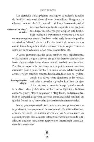 14
¡ESTOY FURIOSO!
Los ejercicios de las páginas que siguen cumplen la función
de familiarizarle a usted con el tema de este libro. Si algunos de
ellos no tuviesen el efecto deseado o si, lisa y llanamente, usted
no encontrase en ellos la respuesta a sus pregun-
tas, haga un esfuerzo por aceptar este hecho.
Siga leyendo y explorando, y pruebe de nuevo
en un momento posterior. También podrá serle de ayuda que lle-
ve usted un “diario” de su ira. Escriba en él todo lo relacionado
con el tema, lo que le enfade, sus reacciones, lo que recuerde
usted de su pasado en relación con esta cuestión, etc.
A veces queremos que las cosas cambien muy rápidamente,
olvidándonos de que la forma en que nos hemos comportado
hasta ahora podría haber desempeñado también una función.
Por ello, es importante que pongamos en práctica nuestros cono-
cimientos paso a paso. También en sus relaciones debería usted
acometer esos cambios con prudencia, dándose tiempo –y dán-
doselo a su pareja– para ejercitarse en las nuevas
actitudes y ponerlas a prueba. Los diversos ejer-
cicios que voy a presentarle aquí pueden resul-
tarle divertidos, y deberían también serlo. Ejercicios lúdicos
como “Sí y no”, “Pelea de gallos” o “Rey león”, podrían contri-
buir en especial a suavizar las cosas en una fase del conflicto en
que los frentes se hayan vuelto particularmente inamovibles.
No se preocupe usted por cometer errores, pues ellos son
importantes para su proceso de crecimiento. En último término,
aprendemos sobre todo a base de cometerlos. Si siente usted en
algún momento que las cosas están poniéndose demasiado difí-
ciles, no dude en tomarse un respiro o en interrumpir la realiza-
ción de un ejercicio.
Lleve usted un “diario”
de su ira.
Paso a paso y con
alegría.
 