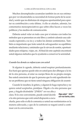 149
LA RELACIÓN RACIONAL CON LA IRA
Muchos desempleados acumulan también ira en sus estóma-
gos por ver desatendida su necesidad de formar parte de la socie-
dad y sentir que no disfrutan de ninguna oportunidad para apor-
tar su contribución a esta última. A ello se añaden, además, los
comentarios menospreciativos que sobre ellos hacen a veces los
políticos y los medios de comunicación.
Debería usted velar en todo caso por sí mismo con todos los
métodos que se presentan en este libro y conferir además una ade-
cuada expresión a su ira y a todos los demás sentimientos. Tam-
bién es importante que trate usted de salvaguardar su equilibrio:
mediante relaciones y amistades que le sirvan de sostén, oportuni-
dades para relajarse, viajes, etc.Al final de este capítulo encontrará
usted algunos métodos que le ayudarán a conservar la serenidad.
Cuando los demás se enfurezcan con usted
Si alguien le agrede, debería usted respirar profundamente.
Eso hará que apenas quede sitio en usted para dar albergue a la ira
de la otra persona, al estar su cuerpo lleno de su propia energía.
Sea usted consciente de que la persona que lo está agrediendo tie-
ne un problema que no tiene usted ninguna obligación de asumir.
Cuando le insulten, le griten, y alguien le haga reproches y no
quiera usted aceptarlos, protéjase. Dígale a la otra persona que
pare, y hágalo diciéndole “¡PARA!” en voz alta y
clara. Si lo cree conveniente, puede usted decirle
a la otra persona que está usted dispuesto a escu-
charla, pero sólo si ella le comunica a usted sus sentimientos en la
manera adecuada, y que de lo contrario se negará usted a conti-
nuar con la conversación.
Diga usted: “¡Alto!”
con voz fuerte y clara.
 
