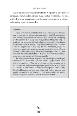 150
¡ESTOY FURIOSO!
De la crítica hay que decir otro tanto. No permita usted que le
critiquen. También las críticas puede usted rechazarlas. Si está
usted dispuesto a aceptarlas, puede usted exigir que se le critique
del modo y manera adecuados.
Ejemplo
Tenía una difícil llamada telefónica que hacer, pero la persona
con la que quería hablar estaba ausente y saltó el contestador
automático. Mi pareja estaba sentada en la habitación contigua y
pudo escuchar el mensaje que dejé grabado. Me sentía un poco
confusa, por lo que no indiqué mi número de teléfono hasta que
hube terminado de hablar. Luego colgué el auricular. De inme-
diato me llegó la voz de mi pareja desde la habitación, quejándo-
se amargamente de esas personas que no mencionan su número
hasta el último momento, y además de forma poco clara. Al oírle
me sentí bastante enfadada y le dije que no debía criticarme de
esa manera sin que yo se lo hubiese pedido.
Lo adecuado sería que mi pareja me hubiese preguntado pri-
mero si estaba dispuesta a oír una crítica. Luego podría haber
dicho lo siguiente: “Cuando te he oído me he acordado de lo
mucho que me molestan esas personas que sólo dejan su número
de teléfono al terminar de hablar, y casi siempre de forma ininte-
ligible, obligándome a tener que volver a oír todo el mensaje para
poder responder a su llamada”. Una observación así podría
haberla aceptado como una observación de utilidad.
 