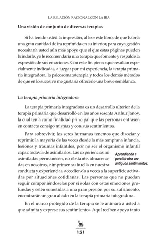 151
LA RELACIÓN RACIONAL CON LA IRA
Una visión de conjunto de diversas terapias
Si ha tenido usted la impresión, al leer este libro, de que habría
una gran cantidad de ira reprimida en su interior, para cuya gestión
necesitaría usted aún más apoyo que el que estas páginas pueden
brindarle, yo le recomendaría una terapia que fomente y respalde la
expresión de sus emociones. Con este fin pienso que resultan espe-
cialmente indicadas, a juzgar por mi experiencia, la terapia prima-
ria integradora, la psicosomatoterapia y todos los demás métodos
de que en lo sucesivo me gustaría ofrecerle una breve semblanza.
La terapia primaria integradora
La terapia primaria integradora es un desarrollo ulterior de la
terapia primaria que desarrolló en los años sesenta Arthur Janov,
la cual tenía como finalidad principal que las personas entrasen
en contacto consigo mismas y con sus sentimientos.
Para sobrevivir, los seres humanos tenemos que disociar y
reprimir, la mayoría de las veces desde la más temprana infancia,
lesiones y traumas infantiles, por no ser el organismo infantil
capaz todavía de asimilarlos. Las experiencias no
asimiladas permanecen, no obstante, almacena-
das en nosotros, e imprimen su huella en nuestra
conducta y experiencias, accediendo a veces a la superficie activa-
das por situaciones cotidianas. Las personas que no puedan
seguir componiéndoselas por sí solas con estas emociones pro-
fundas y estén sometidas a una gran presión por su sufrimiento,
encontrarán un gran aliado en la terapia primaria integradora.
En el marco protegido de la terapia se le animará a usted a
que admita y exprese sus sentimientos. Aquí reciben apoyo tanto
Aprendiendo a
percibir otra vez
antiguos sentimientos.
 