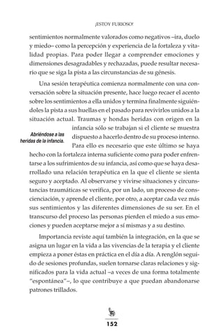 152
¡ESTOY FURIOSO!
sentimientos normalmente valorados como negativos –ira, duelo
y miedo– como la percepción y experiencia de la fortaleza y vita-
lidad propias. Para poder llegar a comprender emociones y
dimensiones desagradables y rechazadas, puede resultar necesa-
rio que se siga la pista a las circunstancias de su génesis.
Una sesión terapéutica comienza normalmente con una con-
versación sobre la situación presente, hace luego recaer el acento
sobre los sentimientos a ella unidos y termina finalmente siguién-
doles la pista a sus huellas en el pasado para revivirlos unidos a la
situación actual. Traumas y hondas heridas con origen en la
infancia sólo se trabajan si el cliente se muestra
dispuesto a hacerlo dentro de su proceso interno.
Para ello es necesario que este último se haya
hecho con la fortaleza interna suficiente como para poder enfren-
tarse a los sufrimientos de su infancia, así como que se haya desa-
rrollado una relación terapéutica en la que el cliente se sienta
seguro y aceptado. Al observarse y vivirse situaciones y circuns-
tancias traumáticas se verifica, por un lado, un proceso de cons-
cienciación, y aprende el cliente, por otro, a aceptar cada vez más
sus sentimientos y las diferentes dimensiones de su ser. En el
transcurso del proceso las personas pierden el miedo a sus emo-
ciones y pueden aceptarse mejor a sí mismas y a su destino.
Importancia reviste aquí también la integración, en la que se
asigna un lugar en la vida a las vivencias de la terapia y el cliente
empieza a poner éstas en práctica en el día a día. Arenglón segui-
do de sesiones profundas, suelen tornarse claras relaciones y sig-
nificados para la vida actual –a veces de una forma totalmente
“espontánea”–, lo que contribuye a que puedan abandonarse
patrones trillados.
Abriéndose a las
heridas de la infancia.
 