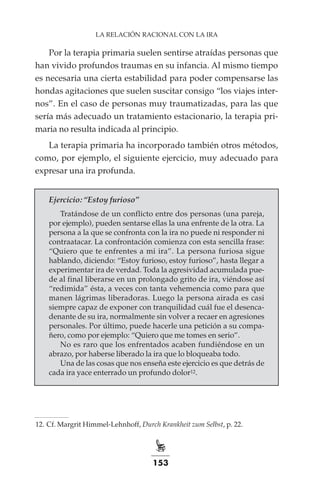 153
LA RELACIÓN RACIONAL CON LA IRA
Por la terapia primaria suelen sentirse atraídas personas que
han vivido profundos traumas en su infancia. Al mismo tiempo
es necesaria una cierta estabilidad para poder compensarse las
hondas agitaciones que suelen suscitar consigo “los viajes inter-
nos”. En el caso de personas muy traumatizadas, para las que
sería más adecuado un tratamiento estacionario, la terapia pri-
maria no resulta indicada al principio.
La terapia primaria ha incorporado también otros métodos,
como, por ejemplo, el siguiente ejercicio, muy adecuado para
expresar una ira profunda.
Ejercicio: “Estoy furioso”
Tratándose de un conflicto entre dos personas (una pareja,
por ejemplo), pueden sentarse ellas la una enfrente de la otra. La
persona a la que se confronta con la ira no puede ni responder ni
contraatacar. La confrontación comienza con esta sencilla frase:
“Quiero que te enfrentes a mi ira”. La persona furiosa sigue
hablando, diciendo: “Estoy furioso, estoy furioso”, hasta llegar a
experimentar ira de verdad. Toda la agresividad acumulada pue-
de al final liberarse en un prolongado grito de ira, viéndose así
“redimida” ésta, a veces con tanta vehemencia como para que
manen lágrimas liberadoras. Luego la persona airada es casi
siempre capaz de exponer con tranquilidad cuál fue el desenca-
denante de su ira, normalmente sin volver a recaer en agresiones
personales. Por último, puede hacerle una petición a su compa-
ñero, como por ejemplo: “Quiero que me tomes en serio”.
No es raro que los enfrentados acaben fundiéndose en un
abrazo, por haberse liberado la ira que lo bloqueaba todo.
Una de las cosas que nos enseña este ejercicio es que detrás de
cada ira yace enterrado un profundo dolor12.
	
12.	Cf. Margrit Himmel-Lehnhoff, Durch Krankheit zum Selbst, p. 22.
 