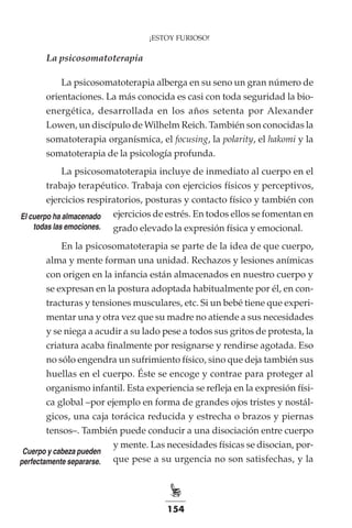 154
¡ESTOY FURIOSO!
La psicosomatoterapia
La psicosomatoterapia alberga en su seno un gran número de
orientaciones. La más conocida es casi con toda seguridad la bio-
energética, desarrollada en los años setenta por Alexander
Lowen, un discípulo de Wilhelm Reich. También son conocidas la
somatoterapia organísmica, el focusing, la polarity, el hakomi y la
somatoterapia de la psicología profunda.
La psicosomatoterapia incluye de inmediato al cuerpo en el
trabajo terapéutico. Trabaja con ejercicios físicos y perceptivos,
ejercicios respiratorios, posturas y contacto físico y también con
ejercicios de estrés. En todos ellos se fomentan en
grado elevado la expresión física y emocional.
En la psicosomatoterapia se parte de la idea de que cuerpo,
alma y mente forman una unidad. Rechazos y lesiones anímicas
con origen en la infancia están almacenados en nuestro cuerpo y
se expresan en la postura adoptada habitualmente por él, en con-
tracturas y tensiones musculares, etc. Si un bebé tiene que experi-
mentar una y otra vez que su madre no atiende a sus necesidades
y se niega a acudir a su lado pese a todos sus gritos de protesta, la
criatura acaba finalmente por resignarse y rendirse agotada. Eso
no sólo engendra un sufrimiento físico, sino que deja también sus
huellas en el cuerpo. Éste se encoge y contrae para proteger al
organismo infantil. Esta experiencia se refleja en la expresión físi-
ca global –por ejemplo en forma de grandes ojos tristes y nostál-
gicos, una caja torácica reducida y estrecha o brazos y piernas
tensos–. También puede conducir a una disociación entre cuerpo
y mente. Las necesidades físicas se disocian, por-
que pese a su urgencia no son satisfechas, y la
Cuerpo y cabeza pueden
perfectamente separarse.
El cuerpo ha almacenado
todas las emociones.
 