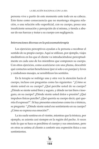 155
LA RELACIÓN RACIONAL CON LA IRA
persona vive a partir de este momento ante todo en su cabeza.
Esto tiene como consecuencia que no mantenga ninguna rela-
ción, o una relación sólo superficial, con su cuerpo, posea una
insuficiente sensación y percepción de sí misma, y tienda a abu-
sar de sus fuerzas y tratar a su cuerpo con negligencia.
Intervenciones diversas en la psicosomatoterapia
Los ejercicios perceptivos ayudan a la persona a recobrar el
sentido de su propio cuerpo. Aquí se utilizan, por ejemplo, viajes
meditativos en los que el cliente va introduciéndose perceptual-
mente en cada uno de los miembros que componen su cuerpo.
Con otros ejercicios, como acariciarse con una pluma, descubrir
qué contactos serían beneficiosos (por sí solo o en parejas) y leves
y cuidadosos masajes, se sensibilizan los sentidos.
En la terapia se redirige una y otra vez la atención hacia el
cuerpo, incluso con preguntas como las siguientes: “¿Cómo se
siente usted en su cuerpo? ¿Qué percibe usted de su cuerpo?
¿Dónde se siente usted bien y seguro, y dónde no tan bien e inse-
guro, en su cuerpo? ¿Dónde siente usted dolor o presión? ¿Qué
impulsos físicos percibe? ¿Qué querría su cuerpo decir, qué que-
rría él expresar?”. Si hay presentes emociones como ira o tristeza,
se pregunta: “¿Dónde siente usted ese sentimiento en su cuerpo?
¿Cómo se expresa esa emoción?”.
La ira suele sentirse en el vientre, mientras que la tristeza, por
ejemplo, se asienta casi siempre en la región del pecho. A veces
todo lo que se hace es percibirse el cuerpo y sus emociones, pero
en otras se anima al cliente a conferir una expresión física a sus
sentimientos.
 