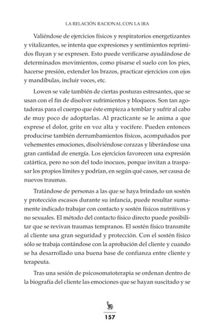 157
LA RELACIÓN RACIONAL CON LA IRA
Valiéndose de ejercicios físicos y respiratorios energetizantes
y vitalizantes, se intenta que expresiones y sentimientos reprimi-
dos fluyan y se expresen. Esto puede verificarse ayudándose de
determinados movimientos, como pisarse el suelo con los pies,
hacerse presión, extender los brazos, practicar ejercicios con ojos
y mandíbulas, incluir voces, etc.
Lowen se vale también de ciertas posturas estresantes, que se
usan con el fin de disolver sufrimientos y bloqueos. Son tan ago-
tadoras para el cuerpo que éste empieza a temblar y sufrir al cabo
de muy poco de adoptarlas. Al practicante se le anima a que
exprese el dolor, grite en voz alta y vocifere. Pueden entonces
producirse también derrumbamientos físicos, acompañados por
vehementes emociones, disolviéndose corazas y liberándose una
gran cantidad de energía. Los ejercicios favorecen una expresión
catártica, pero no son del todo inocuos, porque invitan a traspa-
sar los propios límites y podrían, en según qué casos, ser causa de
nuevos traumas.
Tratándose de personas a las que se haya brindado un sostén
y protección escasos durante su infancia, puede resultar suma-
mente indicado trabajar con contacto y sostén físicos nutritivos y
no sexuales. El método del contacto físico directo puede posibili-
tar que se revivan traumas tempranos. El sostén físico transmite
al cliente una gran seguridad y protección. Con el sostén físico
sólo se trabaja contándose con la aprobación del cliente y cuando
se ha desarrollado una buena base de confianza entre cliente y
terapeuta.
Tras una sesión de psicosomatoterapia se ordenan dentro de
la biografía del cliente las emociones que se hayan suscitado y se
 