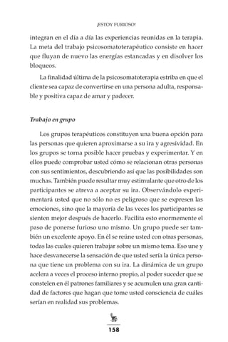 158
¡ESTOY FURIOSO!
integran en el día a día las experiencias reunidas en la terapia.
La meta del trabajo psicosomatoterapéutico consiste en hacer
que fluyan de nuevo las energías estancadas y en disolver los
bloqueos.
La finalidad última de la psicosomatoterapia estriba en que el
cliente sea capaz de convertirse en una persona adulta, responsa-
ble y positiva capaz de amar y padecer.
Trabajo en grupo
Los grupos terapéuticos constituyen una buena opción para
las personas que quieren aproximarse a su ira y agresividad. En
los grupos se torna posible hacer pruebas y experimentar. Y en
ellos puede comprobar usted cómo se relacionan otras personas
con sus sentimientos, descubriendo así que las posibilidades son
muchas. También puede resultar muy estimulante que otro de los
participantes se atreva a aceptar su ira. Observándolo experi-
mentará usted que no sólo no es peligroso que se expresen las
emociones, sino que la mayoría de las veces los participantes se
sienten mejor después de hacerlo. Facilita esto enormemente el
paso de ponerse furioso uno mismo. Un grupo puede ser tam-
bién un excelente apoyo. En él se reúne usted con otras personas,
todas las cuales quieren trabajar sobre un mismo tema. Eso une y
hace desvanecerse la sensación de que usted sería la única perso-
na que tiene un problema con su ira. La dinámica de un grupo
acelera a veces el proceso interno propio, al poder suceder que se
constelen en él patrones familiares y se acumulen una gran canti-
dad de factores que hagan que tome usted consciencia de cuáles
serían en realidad sus problemas.
 