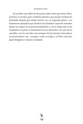 15
INTRODUCCIÓN
Al escribir este libro he buscado sobre todo que fuera útil y
práctico. La teoría, pese a todo lo atractiva que pueda resultar, he
preferido dejarla por dicho motivo en un segundo plano. Los
numerosos ejemplos que ilustran los distintos aspectos tratados
tienen su origen en la praxis terapéutica, y en su redacción se ha
respetado en parte el anonimato de los afectados. En aras de la
sencillez, me he servido casi siempre de las formas masculinas
en pronombres, etc., aunque, como es lógico, el libro está por
igual dirigido a varones y mujeres.
 