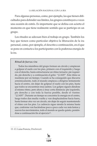 159
LA RELACIÓN RACIONAL CON LA IRA
Para algunas personas, como, por ejemplo, las que tienen difi-
cultades para defender sus límites, los grupos constituyen a veces
una ocasión de estrés. Es importante que se defina con acierto el
momento en que tiene realmente sentido que se participe en un
grupo.
Los rituales se adecuan bien al trabajo en grupo. También los
hay que tienen como particular objetivo la liberación de la ira
personal, como, por ejemplo, el descrito a continuación, en el que
se pone en contacto a los participantes con la poderosa energía de
la ira.
Ritual de fuerza e ira
Todos los miembros del grupo forman un círculo y empiezan
a golpear el suelo con los pies, primero con el izquierdo y luego
con el derecho, hasta estructurarse un ritmo ternario: pie izquier-
do, pie derecho y a continuación el grito: “¡UAH!”. Este ritmo se
mantiene por un tiempo. Cuando se ha conseguido que discurra
armónicamente, todo el mundo empieza a dirigirse lentamente
hacia el centro, sin dejar de golpear el suelo con los pies, hasta
que todos se encuentran muy juntos. Los golpes siguen dándose
al mismo ritmo, pero ahora a muy corta distancia: pie izquierdo,
pie derecho y con toda la fuerza posible, desde el vientre:
“¡UAH!”. Durante un tiempo se concentra la energía en el centro,
luego todos dan media vuelta y van desplazándose hacia fuera,
hasta formar otra vez un círculo, sin dejar de seguir manteniendo
el ritmo con los pies. La cadencia sigue siendo la misma hasta
que, conforme van haciéndose poco a poco cada vez más lentos y
suaves los movimientos, todo el mundo se queda quieto, ponién-
dose a continuación fin al ejercicio13.
	
13.	Cf. Luisa Francia, Drachenzeit.
 