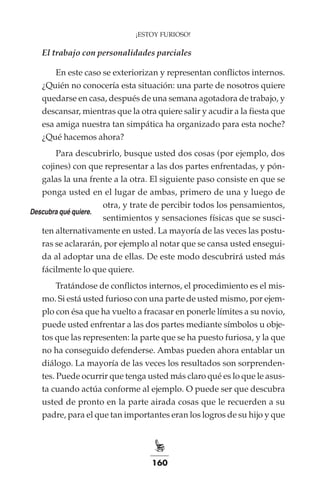 160
¡ESTOY FURIOSO!
El trabajo con personalidades parciales
En este caso se exteriorizan y representan conflictos internos.
¿Quién no conocería esta situación: una parte de nosotros quiere
quedarse en casa, después de una semana agotadora de trabajo, y
descansar, mientras que la otra quiere salir y acudir a la fiesta que
esa amiga nuestra tan simpática ha organizado para esta noche?
¿Qué hacemos ahora?
Para descubrirlo, busque usted dos cosas (por ejemplo, dos
cojines) con que representar a las dos partes enfrentadas, y pón-
galas la una frente a la otra. El siguiente paso consiste en que se
ponga usted en el lugar de ambas, primero de una y luego de
otra, y trate de percibir todos los pensamientos,
sentimientos y sensaciones físicas que se susci-
ten alternativamente en usted. La mayoría de las veces las postu-
ras se aclararán, por ejemplo al notar que se cansa usted ensegui-
da al adoptar una de ellas. De este modo descubrirá usted más
fácilmente lo que quiere.
Tratándose de conflictos internos, el procedimiento es el mis-
mo. Si está usted furioso con una parte de usted mismo, por ejem-
plo con ésa que ha vuelto a fracasar en ponerle límites a su novio,
puede usted enfrentar a las dos partes mediante símbolos u obje-
tos que las representen: la parte que se ha puesto furiosa, y la que
no ha conseguido defenderse. Ambas pueden ahora entablar un
diálogo. La mayoría de las veces los resultados son sorprenden-
tes. Puede ocurrir que tenga usted más claro qué es lo que le asus-
ta cuando actúa conforme al ejemplo. O puede ser que descubra
usted de pronto en la parte airada cosas que le recuerden a su
padre, para el que tan importantes eran los logros de su hijo y que
Descubra qué quiere.
 