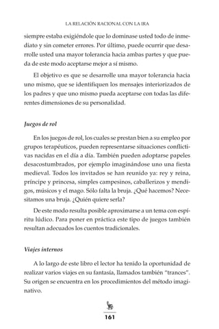 161
LA RELACIÓN RACIONAL CON LA IRA
siempre estaba exigiéndole que lo dominase usted todo de inme-
diato y sin cometer errores. Por último, puede ocurrir que desa-
rrolle usted una mayor tolerancia hacia ambas partes y que pue-
da de este modo aceptarse mejor a sí mismo.
El objetivo es que se desarrolle una mayor tolerancia hacia
uno mismo, que se identifiquen los mensajes interiorizados de
los padres y que uno mismo pueda aceptarse con todas las dife-
rentes dimensiones de su personalidad.
Juegos de rol
En los juegos de rol, los cuales se prestan bien a su empleo por
grupos terapéuticos, pueden representarse situaciones conflicti-
vas nacidas en el día a día. También pueden adoptarse papeles
desacostumbrados, por ejemplo imaginándose uno una fiesta
medieval. Todos los invitados se han reunido ya: rey y reina,
príncipe y princesa, simples campesinos, caballerizos y mendi-
gos, músicos y el mago. Sólo falta la bruja. ¿Qué hacemos? Nece-
sitamos una bruja. ¿Quién quiere serla?
De este modo resulta posible aproximarse a un tema con espí-
ritu lúdico. Para poner en práctica este tipo de juegos también
resultan adecuados los cuentos tradicionales.
Viajes internos
A lo largo de este libro el lector ha tenido la oportunidad de
realizar varios viajes en su fantasía, llamados también “trances”.
Su origen se encuentra en los procedimientos del método imagi-
nativo.
 