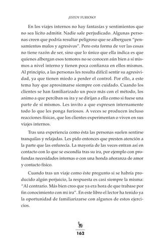 162
¡ESTOY FURIOSO!
En los viajes internos no hay fantasías y sentimientos que
no sea lícito admitir. Nadie sale perjudicado. Algunas perso-
nas creen que podría resultar peligroso que se alberguen “pen-
samientos malos y agresivos”. Pero esta forma de ver las cosas
no tiene razón de ser, sino que lo único que ella indica es que
quienes albergan esos temores no se conocen aún bien a sí mis-
mos a nivel interno y tienen poca confianza en ellos mismos.
Al principio, a las personas les resulta difícil sentir su agresivi-
dad, ya que tienen miedo a perder el control. Por ello, a este
tema hay que aproximarse siempre con cuidado. Cuando los
clientes se han familiarizado un poco más con el método, los
animo a que perciban su ira y se dirijan a ella como si fuese una
parte de sí mismos. Les invito a que expresen internamente
todo lo que les ponga furiosos. A veces se producen incluso
reacciones físicas, que los clientes experimentan o viven en sus
viajes internos.
Tras una experiencia como ésta las personas suelen sentirse
tranquilas y relajadas. Les pido entonces que presten atención a
la parte que las enfurecía. La mayoría de las veces entran así en
contacto con lo que se escondía tras su ira, por ejemplo con pro-
fundas necesidades internas o con una honda añoranza de amor
y contacto físico.
Cuando tras un viaje como éste pregunto si se habría pro-
ducido algún perjuicio, la respuesta es casi siempre la misma:
“Al contrario. Más bien creo que ya era hora de que trabase por
fin conocimiento con mi ira”. En este libro el lector ha tenido ya
la oportunidad de familiarizarse con algunos de estos ejerci-
cios.
 