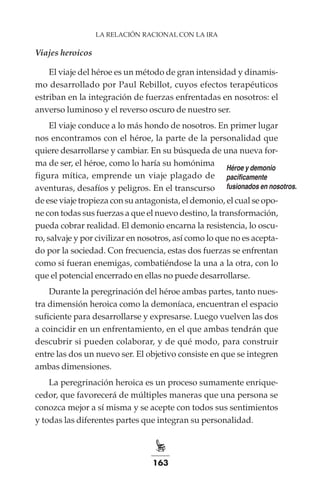 163
LA RELACIÓN RACIONAL CON LA IRA
Viajes heroicos
El viaje del héroe es un método de gran intensidad y dinamis-
mo desarrollado por Paul Rebillot, cuyos efectos terapéuticos
estriban en la integración de fuerzas enfrentadas en nosotros: el
anverso luminoso y el reverso oscuro de nuestro ser.
El viaje conduce a lo más hondo de nosotros. En primer lugar
nos encontramos con el héroe, la parte de la personalidad que
quiere desarrollarse y cambiar. En su búsqueda de una nueva for-
ma de ser, el héroe, como lo haría su homónima
figura mítica, emprende un viaje plagado de
aventuras, desafíos y peligros. En el transcurso
de ese viaje tropieza con su antagonista, el demonio, el cual se opo-
ne con todas sus fuerzas a que el nuevo destino, la transformación,
pueda cobrar realidad. El demonio encarna la resistencia, lo oscu-
ro, salvaje y por civilizar en nosotros, así como lo que no es acepta-
do por la sociedad. Con frecuencia, estas dos fuerzas se enfrentan
como si fueran enemigas, combatiéndose la una a la otra, con lo
que el potencial encerrado en ellas no puede desarrollarse.
Durante la peregrinación del héroe ambas partes, tanto nues-
tra dimensión heroica como la demoníaca, encuentran el espacio
suficiente para desarrollarse y expresarse. Luego vuelven las dos
a coincidir en un enfrentamiento, en el que ambas tendrán que
descubrir si pueden colaborar, y de qué modo, para construir
entre las dos un nuevo ser. El objetivo consiste en que se integren
ambas dimensiones.
La peregrinación heroica es un proceso sumamente enrique-
cedor, que favorecerá de múltiples maneras que una persona se
conozca mejor a sí misma y se acepte con todos sus sentimientos
y todas las diferentes partes que integran su personalidad.
Héroe y demonio
pacíficamente
fusionados en nosotros.
 