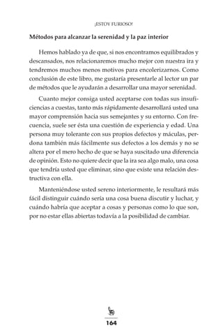164
¡ESTOY FURIOSO!
Métodos para alcanzar la serenidad y la paz interior
Hemos hablado ya de que, si nos encontramos equilibrados y
descansados, nos relacionaremos mucho mejor con nuestra ira y
tendremos muchos menos motivos para encolerizarnos. Como
conclusión de este libro, me gustaría presentarle al lector un par
de métodos que le ayudarán a desarrollar una mayor serenidad.
Cuanto mejor consiga usted aceptarse con todas sus insufi-
ciencias a cuestas, tanto más rápidamente desarrollará usted una
mayor comprensión hacia sus semejantes y su entorno. Con fre-
cuencia, suele ser ésta una cuestión de experiencia y edad. Una
persona muy tolerante con sus propios defectos y máculas, per-
dona también más fácilmente sus defectos a los demás y no se
altera por el mero hecho de que se haya suscitado una diferencia
de opinión. Esto no quiere decir que la ira sea algo malo, una cosa
que tendría usted que eliminar, sino que existe una relación des-
tructiva con ella.
Manteniéndose usted sereno interiormente, le resultará más
fácil distinguir cuándo sería una cosa buena discutir y luchar, y
cuándo habría que aceptar a cosas y personas como lo que son,
por no estar ellas abiertas todavía a la posibilidad de cambiar.
 
