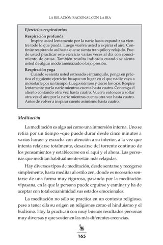 165
LA RELACIÓN RACIONAL CON LA IRA
Ejercicios respiratorios
Respiración profunda
Inspire usted lentamente por la nariz hasta expandir su vien-
tre todo lo que pueda. Luego vuelva usted a expirar el aire. Con-
tinúe respirando así hasta que se sienta tranquilo y relajado. Pue-
de usted practicar este ejercicio varias veces al día con conoci-
miento de causa. También resulta indicado cuando se sienta
usted de algún modo amenazado o bajo presión.
Respiración yoga
Cuando se sienta usted estresado e intranquilo, ponga en prác-
tica el siguiente ejercicio: busque un lugar en el que nadie vaya a
molestarle por un tiempo. Luego siéntese y cierre los ojos. Respire
lentamente por la nariz mientras cuenta hasta cuatro. Contenga el
aliento contando otra vez hasta cuatro. Vuelva entonces a soltar
otra vez el aire por la nariz mientras cuenta otra vez hasta cuatro.
Antes de volver a inspirar cuente asimismo hasta cuatro.
Meditación
La meditación es algo así como una inmersión interna. Uno se
retira por un tiempo –que puede durar desde cinco minutos a
varias horas– y escucha con atención a su interior, a la vez que
intenta relajarse totalmente, desasirse del torrente continuo de
los pensamientos y establecerse en el aquí y el ahora. Las perso-
nas que meditan habitualmente están más relajadas.
Hay diversos tipos de meditación, desde sentarse y recogerse
simplemente, hasta meditar al estilo zen, donde es necesario sen-
tarse de una forma muy rigurosa, pasando por la meditación
vipasana, en la que la persona puede erguirse y caminar y ha de
aceptar con total ecuanimidad sus estados emocionales.
La meditación no sólo se practica en un contexto religioso,
pese a tener ella su origen en religiones como el hinduismo y el
budismo. Hoy la practican con muy buenos resultados personas
muy diversas y que sostienen las más diferentes creencias.
 
