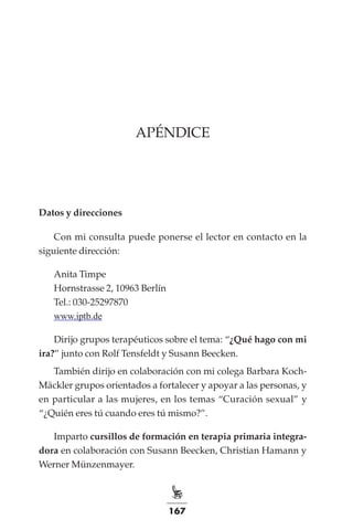 167
apéndice
Datos y direcciones
Con mi consulta puede ponerse el lector en contacto en la
siguiente dirección:
Anita Timpe
Hornstrasse 2, 10963 Berlín
Tel.: 030-25297870
www.iptb.de
Dirijo grupos terapéuticos sobre el tema: “¿Qué hago con mi
ira?” junto con Rolf Tensfeldt y Susann Beecken.
También dirijo en colaboración con mi colega Barbara Koch-
Mäckler grupos orientados a fortalecer y apoyar a las personas, y
en particular a las mujeres, en los temas “Curación sexual” y
“¿Quién eres tú cuando eres tú mismo?”.
Imparto cursillos de formación en terapia primaria integra-
dora en colaboración con Susann Beecken, Christian Hamann y
Werner Münzenmayer.
 