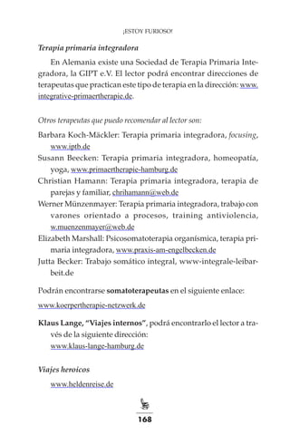 168
¡ESTOY FURIOSO!
Terapia primaria integradora
En Alemania existe una Sociedad de Terapia Primaria Inte-
gradora, la GIPT e.V. El lector podrá encontrar direcciones de
terapeutas que practican este tipo de terapia en la dirección: www.
integrative-primaertherapie.de.
Otros terapeutas que puedo recomendar al lector son:
Barbara Koch-Mäckler: Terapia primaria integradora, focusing,
www.iptb.de
Susann Beecken: Terapia primaria integradora, homeopatía,
yoga, www.primaertherapie-hamburg.de
Christian Hamann: Terapia primaria integradora, terapia de
parejas y familiar, chrihamann@web.de
Werner Münzenmayer: Terapia primaria integradora, trabajo con
varones orientado a procesos, training antiviolencia,
w.muenzenmayer@web.de
Elizabeth Marshall: Psicosomatoterapia organísmica, terapia pri-
maria integradora, www.praxis-am-engelbecken.de
Jutta Becker: Trabajo somático integral, www-integrale-leibar-
beit.de
Podrán encontrarse somatoterapeutas en el siguiente enlace:
www.koerpertherapie-netzwerk.de
Klaus Lange, “Viajes internos”, podrá encontrarlo el lector a tra-
vés de la siguiente dirección:
www.klaus-lange-hamburg.de
Viajes heroicos
www.heldenreise.de
 