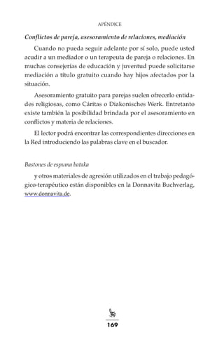 169
APÉNDICE
Conflictos de pareja, asesoramiento de relaciones, mediación
Cuando no pueda seguir adelante por sí solo, puede usted
acudir a un mediador o un terapeuta de pareja o relaciones. En
muchas consejerías de educación y juventud puede solicitarse
mediación a título gratuito cuando hay hijos afectados por la
situación.
Asesoramiento gratuito para parejas suelen ofrecerlo entida-
des religiosas, como Cáritas o Diakonisches Werk. Entretanto
existe también la posibilidad brindada por el asesoramiento en
conflictos y materia de relaciones.
El lector podrá encontrar las correspondientes direcciones en
la Red introduciendo las palabras clave en el buscador.
Bastones de espuma bataka
y otros materiales de agresión utilizados en el trabajo pedagó-
gico-terapéutico están disponibles en la Donnavita Buchverlag,
www.donnavita.de.
 