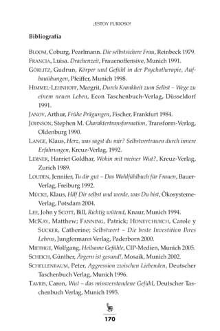 170
¡ESTOY FURIOSO!
Bibliografía
Bloom, Coburg, Pearlmann. Die selbstsichere Frau, Reinbeck 1979.
Francia, Luisa. Drachenzeit, Frauenoffensive, Munich 1991.
Görlitz, Gudrun, Körper und Gefühl in der Psychotherapie, Auf­
bauü­
bungen, Pfeiffer, Munich 1998.
Himmel-Lehnhoff, Margrit, Durch Krankheit zum Selbst – Wege zu
einem neuen Leben, Econ Taschenbuch-Verlag, Düsseldorf
1991.
Janov, Arthur, Frühe Prägungen, Fischer, Frankfurt 1984.
Johnson, Stephen M. Charaktertransformation, Transform-Verlag,
Oldenburg 1990.
Lange, Klaus, Herz, was sagst du mir? Selbstvertrauen durch innere
Erfahrungen, Kreuz-Verlag, 1992.
Lerner, Harriet Goldhar, Wohin mit meiner Wut?, Kreuz-Verlag,
Zurich 1989.
Louden, Jennifer, Tu dir gut – Das Wohlfühlbuch für Frauen, Bauer-
Verlag, Freiburg 1992.
Mücke, Klaus, Hilf Dir selbst und werde, was Du bist, Ökosysteme-
Verlag, Potsdam 2004.
Lee, John y Scott, Bill, Richtig wütend, Knaur, Munich 1994.
McKay, Matthew; Fanning, Patrick; Honeychurch, Carole y
Sucker, Catherine; Selbstwert – Die beste Investition Ihres
Lebens, Jungfermann Verlag, Paderborn 2000.
Miethge, Wolfgang, Heilsame Gefühle, CIP-Medien, Munich 2005.
Scheich, Günther, Ärgern ist gesund!, Mosaik, Munich 2002.
Schellenbaum, Peter, Aggression zwischen Liebenden, Deutscher
Taschenbuch Verlag, Munich 1996.
Tavris, Caron, Wut – das missverstandene Gefühl, Deutscher Tas-
chenbuch Verlag, Munich 1995.
 