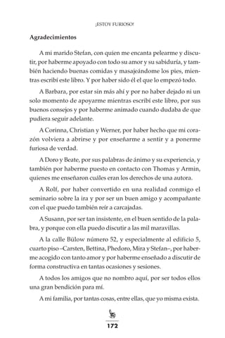 172
¡ESTOY FURIOSO!
Agradecimientos
A mi marido Stefan, con quien me encanta pelearme y discu-
tir, por haberme apoyado con todo su amor y su sabiduría, y tam-
bién haciendo buenas comidas y masajeándome los pies, mien-
tras escribí este libro. Y por haber sido él el que lo empezó todo.
A Barbara, por estar sin más ahí y por no haber dejado ni un
solo momento de apoyarme mientras escribí este libro, por sus
buenos consejos y por haberme animado cuando dudaba de que
pudiera seguir adelante.
A Corinna, Christian y Werner, por haber hecho que mi cora-
zón volviera a abrirse y por enseñarme a sentir y a ponerme
furiosa de verdad.
ADoro y Beate, por sus palabras de ánimo y su experiencia, y
también por haberme puesto en contacto con Thomas y Armin,
quienes me enseñaron cuáles eran los derechos de una autora.
A Rolf, por haber convertido en una realidad conmigo el
seminario sobre la ira y por ser un buen amigo y acompañante
con el que puedo también reír a carcajadas.
ASusann, por ser tan insistente, en el buen sentido de la pala-
bra, y porque con ella puedo discutir a las mil maravillas.
A la calle Bülow número 52, y especialmente al edificio 5,
cuarto piso –Carsten, Bettina, Phedoro, Mira y Stefan–, por haber-
me acogido con tanto amor y por haberme enseñado a discutir de
forma constructiva en tantas ocasiones y sesiones.
A todos los amigos que no nombro aquí, por ser todos ellos
una gran bendición para mí.
Ami familia, por tantas cosas, entre ellas, que yo misma exista.
 