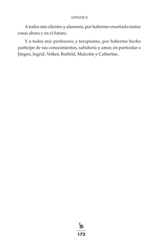 173
APÉNDICE
Atodos mis clientes y alumnos, por haberme enseñado tantas
cosas ahora y en el futuro.
Y a todos mis profesores y terapeutas, por haberme hecho
partícipe de sus conocimientos, sabiduría y amor, en particular a
Jürgen, Ingrid, Volker, Ruthild, Malcolm y Catherine.
 