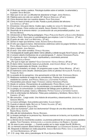 46.	El Buda que siente y padece. Psicología budista sobre el carácter, la adversidad y
la pasión. David Brazier.
	47.	Hijos que no se van. La dificultad de abandonar el hogar. Jorge Barraca.
	48.	Palabras para una vida con sentido. Mª. Ángeles Noblejas. (2ª ed.)
	49.	Cómo llevarnos bien con nuestros deseos. Philip Sheldrake.
	50.	Cómo no hacer el tonto por la vida. Puesta a punto práctica del altruismo.
Luis Cencillo. (2ª ed.)
	51.	Emociones: Una guía interna. Cuáles sigo y cuáles no. Leslie S. Greenberg. (3ª ed.)
	52.	Éxito y fracaso. Cómo vivirlos con acierto. Amado Ramírez Villafáñez.
	53.	Desarrollo de la armonía interior. La construcción de una personalidad positiva. Juan
Antonio Bernad.
	54.	Introducción al Role-Playing pedagógico. Pablo Población Knappe y Elisa López Barberá.
	55.	Cartas a Pedro. Guía para un psicoterapeuta que empieza. Loretta Cornejo. (3ª ed.)
	56.	El guión de vida. José Luis Martorell. (2ª ed.)
	57.	Somos lo mejor que tenemos. Isabel Agüera Espejo-Saavedra.
	58.	El niño que seguía la barca. Intervenciones sistémicas sobre los juegos familiares. Giuliana
Prata; Maria Vignato y Susana Bullrich.
	59.	Amor y traición. John Amodeo.
	60.	El amor. Una visión somática. Stanley Keleman.
	61.	A la búsqueda de nuestro genio interior: Cómo cultivarlo y a dónde nos guía. Kevin Flanagan. (2ª ed.)
	62.	A corazón abierto.Confesiones de un psicoterapeuta. F. Jiménez Hernández-Pinzón.
	63.	En vísperas de morir. Psicología, espiritualidad y crecimiento personal.
Iosu Cabodevilla Eraso.
	64.	¿Por qué no logro ser asertivo? Olga Castanyer y Estela Ortega. (6ª ed.)
	65.	El diario íntimo: buceando hacia el yo profundo. José-Vicente Bonet, S.J. (2ª ed.)
	66.	Caminos sapienciales de Oriente. Juan Masiá.
	67.	Superar la ansiedad y el miedo. Un programa paso a paso. Pedro Moreno. (8ª ed.)
	68.	El matrimonio como desafío. Destrezas para vivirlo en plenitud. Kathleen R. Fischer y
Thomas N. Hart.
	69.	La posada de los peregrinos. Una aproximación al Arte de Vivir. Esperanza Borús.
	70.	Realizarse mediante la magia de las coincidencias. Práctica de la sincronicidad
mediante los cuentos. Jean-Pascal Debailleul y Catherine Fourgeau.
	71.	Psicoanálisis para educar mejor. Fernando Jiménez Hernández-Pinzón.
	72.	Desde mi ventana. Pensamientos de autoliberación. Pedro Miguel Lamet.
	73.	En busca de la sonrisa perdida. La psicoterapia y la revelación del ser. Jean Sarkissoff.
	74.	La pareja y la comunicación. La importancia del diálogo para la plenitud y la
longevidad de la pareja. Casos y reflexiones. Patrice Cudicio y Catherine Cudicio.
	75.	Ante la enfermedad de Alzheimer. Pistas para cuidadores y familiares. Marga Nieto
Carrero. (2ª ed.)
	76.	Me comunico... Luego existo. Una historia de encuentros y desencuentros. Jesús de la
Gándara Martín.
	77.	La nueva sofrología. Guía práctica para todos. Claude Imbert.
	78.	Cuando el silencio habla. Matilde de Torres Villagrá. (2ª ed.)
	79.	Atajos de sabiduría. Carlos Díaz.
	80.	¿Qué nos humaniza? ¿Qué nos deshumaniza? Ensayo de una ética desde la psicología.
Ramón Rosal Cortés.
	81.	Más allá del individualismo. Rafael Redondo.
	82.	La terapia centrada en la persona hoy. Nuevos avances en la teoría y en la práctica. Dave
Mearns y Brian Thorne.
	83.	La técnica de los movimientos oculares. La promesa potencial de un nuevo avance psicotera-
péutico. Fred Friedberg. Introducción a la edición española por Ramiro J. Álvarez
	 84.	No seas tu peor enemigo... ¡...Cuando puedes ser tu mejor amigo! Ann-M. McMahon.
	 85.	La memoria corporal. Bases teóricas de la diafreoterapia. Luz Casasnovas Susanna. (2ª ed.)
	 86.	Atrapando la felicidad con redes pequeñas. Ignacio Berciano Pérez. Con la colaboración
de Itziar Barrenengoa. (2ª ed.)
	 87.	C.G. Jung. Vida, obra y psicoterapia. M. Pilar Quiroga Méndez.
 