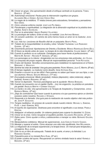 88.	Crecer en grupo. Una aproximación desde el enfoque centrado en la persona. Tomeu
Barceló. (2ª ed.)
	 89.	Automanejo emocional. Pautas para la intervención cognitiva con grupos.
Alejandro Bello Gómez, Antonio Crego Díaz.
	 90.	La magia de la metáfora. 77 relatos breves para educadores, formadores y pensadores.
Nick Owen.
	 91.	Cómo volverse enfermo mental. José Luís Pio Abreu.
	 92.	Psicoterapia y espiritualidad. La integración de la dimensión espiritual en la práctica tera-
péutica. Agneta Schreurs.
	 93.	Fluir en la adversidad. Amado Ramírez Villafáñez.
	 94.	La psicología del soltero: Entre el mito y la realidad. Juan Antonio Bernad.
	 95.	Un corazón auténtico. Un camino de ocho tramos hacia un amor en la madurez. John
Amodeo.
	 96.	Luz, más luz. Lecciones de filosofía vital de un psiquiatra. Benito Peral.
	 97.	Tratado de la insoportabilidad, la envidia y otras “virtudes” humanas. Luis Raimundo
Guerra. (2ª ed.)
	 98.	Crecimiento personal: Aportaciones de Oriente y Occidente. Mónica Rodríguez-Zafra (Ed.).
	 99.	El futuro se decide antes de nacer. La terapia de la vida intrauterina. Claude Imbert. (2ª ed.)
	
100.	Cuando lo perfecto no es suficiente. Estrategias para hacer frente al perfeccionismo.
Martin M. Antony - Richard P. Swinson. (2ª ed.)
	
101.	Los personajes en tu interior. Amigándote con tus emociones más profundas. Joy Cloug.
	
102.	La conquista del propio respeto. Manual de responsabilidad personal. Thom Rutledge.
	
103.	El pico del Quetzal. Sencillas conversaciones para restablecer la esperazanza en el futuro.
Margaret J. Wheatley.
	
104.	Dominar las crisis de ansiedad. Una guía para pacientes. Pedro Moreno, Julio C. Martín. (8ª ed.)
	
105.	El tiempo regalado. La madurez como desafío. Irene Estrada Ena.
	
106.	Enseñar a convivir no es tan difícil. Para quienes no saben qué hacer con sus hijos, o con
sus alumnos. Manuel Segura Morales. (11ª ed.)
	
107.	Encrucijada emocional. Miedo (ansiedad), tristeza (depresión), rabia (violencia), alegría
(euforia). Karmelo Bizkarra. (4ª ed.)
	
108.	Vencer la depresión. Técnicas psicológicas que te ayudarán. Marisa Bosqued.
	
109.	Cuando me encuentro con el capitán Garfio... (no) me engancho. La práctica en psicotera-
pia gestalt. Ángeles Martín y Carmen Vázquez.
	
110.	La mente o la vida. Una aproximación a la Terapia de Aceptación y Compromiso. Jorge
Barraca Mairal. (2ª ed.)
	
111.	¡Deja de controlarme! Qué hacer cuando la persona a la que queremos ejerce un dominio
excesivo sobre nosotros. Richard J. Stenack.
	
112.	Responde a tu llamada. Una guía para la realización de nuestro objetivo vital más profun-
do. John P. Schuster.
	
113.	Terapia meditativa. Un proceso de curación desde nuestro interior. Michael L. Emmons,
Ph.D. y Janet Emmons, M.S.
	
114.	El espíritu de organizarse. Destrezas para encontrar el significado a sus tareas. Pamela
Kristan.
	
115.	Adelgazar: el esfuerzo posible. Un sistema gradual para superar la obesidad. A. Cózar.
	
116.	Crecer en la crisis. Cómo recuperar el equilibrio perdido. Alejandro Rocamora. (2ª ed.)
	
117.	Rabia sana. Cómo ayudar a niños y adolescentes a manejar su rabia. Bernard Golden,
(2ª ed.)
	
118.	Manipuladores cotidianos. Manual de supervivencia. Juan Carlos Vicente Casado.
	
119.	Manejar y superar el estrés. Cómo alcanzar una vida más equilibrada. Ann Williamson.
	
120.	La integración de la terapia experiencial y la terapia breve. Un manual para terapeutas y
consejeros. Bala Jaison.
	
121.	Este no es un libro de autoayuda. Tratado de la suerte, el amor y la felicidad. Luis
Raimundo Guerra.
	
122.	Psiquiatría para el no iniciado.Rafa Euba. (2ª ed.)
	
123.	El poder curativo del ayuno. Recuperando un camino olvidado hacia la salud. Karmelo
Bizkarra. (3ª ed.)
 