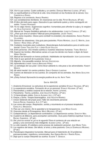 124.	Vivir lo que somos. Cuatro actitudes y un camino. Enrique Martínez Lozano. (4ª ed.)
	
125.	La espiritualidad en el final de la vida. Una inmersión en las fronteras de la ciencia. Iosu
Cabodevilla Eraso.
	
126.	Regreso a la conciencia. Amado Ramírez.
	
127.	Las constelaciones familiares. En resonancia con la vida. Peter Bourquin. (6ª ed.)
	
128.	El libro del éxito para vagos. Descubra lo que realmente quiere y cómo conseguirlo sin
estrés. Thomas Hohensee.
	
129.	Yo no valgo menos. Sugerencias cognitivo- humanistas para afrontar la culpa y la vergüen-
za. Olga Castanyer. (2ª ed.)
	
130.	Manual de Terapia Gestáltica aplicada a los adolescentes. Loretta Cornejo. (3ª ed.)
	
131.	¿Para qué sirve el cerebro? Manual para principiantes. Javier Tirapu.
	
132.	Esos seres inquietos. Claves para combatir la ansiedad y las obsesiones. Amado Ramírez
Villafáñez.
	
133.	Dominar las obsesiones. Una guía para pacientes. Pedro Moreno, Julio C. Martín, Juan
García y Rosa Viñas. (2ª ed.)
	
134.	Cuidados musicales para cuidadores. Musicoterapia Autorrealizadora para el estrés asis-
tencial. Conxa Trallero Flix y Jordi Oller Vallejo
	
135.	Entre personas. Una mirada cuántica a nuestras relaciones humanas. Tomeu Barceló
	
136.	Superar las heridas. Alternativas sanas a lo que los demás nos hacen o dejan de hacer.
Windy Dryden
	
137.	Manual de formación en trance profundo. Habilidades de hipnotización. Igor Ledochowski
	
138.	Todo lo que aprendí de la paranoia. Camille
	
139.	Migraña. Una pesadilla cerebral. Arturo Goicoechea
	
140.	Aprendiendo a morir. Ignacio Berciano Pérez
	
141.	La estrategia del oso polar. Cómo llevar adelante tu vida pese a las adversidades. Hubert
Moritz
	
142.	Mi salud mental: Un camino práctico. Emilio Garrido Landívar
	
143.	Camino de liberación en los cuentos. En compañía de los animales. Ana María Schlüter
Rodés
	
144.	¡Estoy furioso! Aproveche la energía positiva de su ira. Anita Timpe
Serie MAIOR
	 1.	Anatomía Emocional. La estructura de la experiencia somática Stanley Keleman. (8ª ed.)
	 2.	La experiencia somática. Formación de un yo personal. Stanley Keleman. (2ª ed.)
	 3.	Psicoanálisis y análisis corporal de la relación. André Lapierre.
	 4.	Psicodrama. Teoría y práctica. José Agustín Ramírez. (3ª ed.)
	 5.	14 Aprendizajes vitales. Carlos Alemany (ed.). (13ª ed.)
	 6.	Psique y Soma. Terapia bioenergética. José Agustín Ramírez.
	 7.	Crecer bebiendo del propio pozo.Taller de crecimiento personal.
Carlos Rafael Cabarrús, S.J. (11ª ed.)
	 8.	Las voces del cuerpo. Respiración, sonido y movimiento en el proceso terapéutico.
Carolyn J. Braddock.
	 9.	Para ser uno mismo. De la opacidad a la transparencia. Juan Masiá Clavel
	10.	Vivencias desde el Enneagrama. Maite Melendo. (3ª ed.)
	11.	Codependencia. La dependencia controladora. La depencencia sumisa. Dorothy May.
	12.	Cuaderno de Bitácora, para acompañar caminantes. Guía psico-histórico-espiritual. Carlos
Rafael Cabarrús. (4ª ed.)
	13.	Del ¡viva los novios! al ¡ya no te aguanto! Para el comienzo de una relación en
pareja y una convivencia más inteligente. Eusebio López. (2ª ed.)
	14.	La vida maestra. El cotidiano como proceso de realización personal. José María Toro.
	15.	Los registros del deseo. Del afecto, el amor y otras pasiones. Carlos Domínguez Morano.
(2ª ed.)
	16.	Psicoterapia integradora humanista. Manual para el tratamiento de 33 problemas
psicosensoriales, cognitivos y emocionales. Ana Gimeno-Bayón y Ramón Rosal.
	17.	Deja que tu cuerpo interprete tus sueños. Eugene T. Gendlin.
 