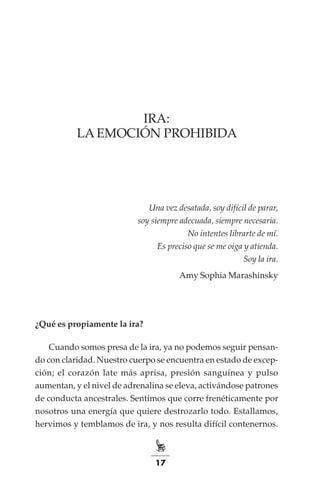 17
IRA:
LA EMOCIÓN PROHIBIDA
Una vez desatada, soy difícil de parar,
soy siempre adecuada, siempre necesaria.
No intentes librarte de mí.
Es preciso que se me oiga y atienda.
Soy la ira.
Amy Sophia Marashinsky
¿Qué es propiamente la ira?
Cuando somos presa de la ira, ya no podemos seguir pensan-
do con claridad. Nuestro cuerpo se encuentra en estado de excep-
ción; el corazón late más aprisa, presión sanguínea y pulso
aumentan, y el nivel de adrenalina se eleva, activándose patrones
de conducta ancestrales. Sentimos que corre frenéticamente por
nosotros una energía que quiere destrozarlo todo. Estallamos,
hervimos y temblamos de ira, y nos resulta difícil contenernos.
 