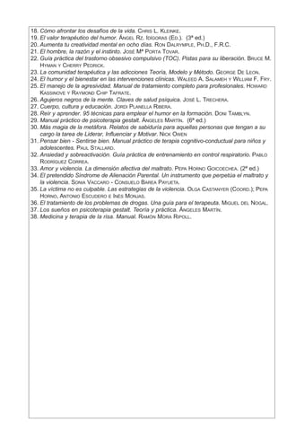 18.	Cómo afrontar los desafíos de la vida. Chris L. Kleinke.
	19.	El valor terapéutico del humor. Ángel Rz. Idígoras (Ed.). (3ª ed.)
	20.	Aumenta tu creatividad mental en ocho días. Ron Dalrymple, Ph.D., F.R.C.
	21.	El hombre, la razón y el instinto. José Mª Porta Tovar.
	22.	Guía práctica del trastorno obsesivo compulsivo (TOC). Pistas para su liberación. Bruce M.
Hyman y Cherry Pedrick.
	23.	La comunidad terapéutica y las adicciones Teoría, Modelo y Método. George De Leon.
	24.	El humor y el bienestar en las intervenciones clínicas. Waleed A. Salameh y William F. Fry.
	25.	El manejo de la agresividad. Manual de tratamiento completo para profesionales. Howard
Kassinove y Raymond Chip Tafrate.
	26.	Agujeros negros de la mente. Claves de salud psíquica. José L. Trechera.
	27.	Cuerpo, cultura y educación. Jordi Planella Ribera.
	28.	Reír y aprender. 95 técnicas para emplear el humor en la formación. Doni Tamblyn.
	29.	Manual práctico de psicoterapia gestalt. Ángeles Martín. (6ª ed.)
	30.	Más magia de la metáfora. Relatos de sabiduría para aquellas personas que tengan a su
cargo la tarea de Liderar, Influenciar y Motivar. Nick Owen
	31.	Pensar bien - Sentirse bien. Manual práctico de terapia cognitivo-conductual para niños y
adolescentes. Paul Stallard.
	32.	Ansiedad y sobreactivación. Guía práctica de entrenamiento en control respiratorio. Pablo
Rodríguez Correa.
	33.	Amor y violencia. La dimensión afectiva del maltrato. Pepa Horno Goicoechea. (2ª ed.)
	34.	El pretendido Síndrome de Alienación Parental. Un instrumento que perpetúa el maltrato y
la violencia. Sonia Vaccaro - Consuelo Barea Payueta.
	35.	La víctima no es culpable. Las estrategias de la violencia. Olga Castanyer (Coord.); Pepa
Horno, Antonio Escudero e Inés Monjas.
	36.	El tratamiento de los problemas de drogas. Una guía para el terapeuta. Miguel del Nogal.
	37.	Los sueños en psicoterapia gestalt. Teoría y práctica. Ángeles Martín.
	38.	Medicina y terapia de la risa. Manual. Ramón Mora Ripoll.
 