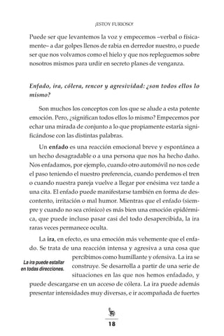 18
¡ESTOY FURIOSO!
Puede ser que levantemos la voz y empecemos –verbal o física-
mente– a dar golpes llenos de rabia en derredor nuestro, o puede
ser que nos volvamos como el hielo y que nos repleguemos sobre
nosotros mismos para urdir en secreto planes de venganza.
Enfado, ira, cólera, rencor y agresividad: ¿son todos ellos lo
mismo?
Son muchos los conceptos con los que se alude a esta potente
emoción. Pero, ¿significan todos ellos lo mismo? Empecemos por
echar una mirada de conjunto a lo que propiamente estaría signi-
ficándose con las distintas palabras.
Un enfado es una reacción emocional breve y espontánea a
un hecho desagradable o a una persona que nos ha hecho daño.
Nos enfadamos, por ejemplo, cuando otro automóvil no nos cede
el paso teniendo el nuestro preferencia, cuando perdemos el tren
o cuando nuestra pareja vuelve a llegar por enésima vez tarde a
una cita. El enfado puede manifestarse también en forma de des-
contento, irritación o mal humor. Mientras que el enfado (siem-
pre y cuando no sea crónico) es más bien una emoción epidérmi-
ca, que puede incluso pasar casi del todo desapercibida, la ira
raras veces permanece oculta.
La ira, en efecto, es una emoción más vehemente que el enfa-
do. Se trata de una reacción intensa y agresiva a una cosa que
percibimos como humillante y ofensiva. La ira se
construye. Se desarrolla a partir de una serie de
situaciones en las que nos hemos enfadado, y
puede descargarse en un acceso de cólera. La ira puede además
presentar intensidades muy diversas, e ir acompañada de fuertes
La ira puede estallar
en todas direcciones.
 