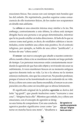 19
IRA: LA EMOCIÓN PROHIBIDA
reacciones físicas. Sus causas son casi siempre más hondas que
las del enfado. De reprimírsela, pueden seguirse como conse-
cuencia de ello trastornos físicos, de los cuales nos ocuparemos
en detalle más adelante.
La cólera es una emoción intensa muy similar a la ira. Sin
embargo, contrariamente a esta última, la cólera está siempre
dirigida hacia una persona o un grupo determinados, mientras
que la ira puede estallar en todas direcciones. Al lado de lo que se
conoce como mal genio, es decir, de estallidos coléricos e incon-
trolados, existe también una cólera más positiva. En el contexto
religioso, por ejemplo, se habla de una cólera “justificada”, e
incluso de una “cólera santa”.
El rencor –un nuevo concepto que añadir a nuestro contexto–
aflora cuando cólera o ira se mantienen durante un largo período
de tiempo. Las personas rencorosas están constantemente recor-
dando la agresión de que han sido objeto y reviviendo sin cesar su
sufrimiento. A veces mantienen frescos en su memoria antiguos
agravios durante toda su vida. La ira o la ofensa no la sienten
entonces realmente, sino que las conservan. No pueden perdonar,
porque el rencor se ha transformado en un contenido de su vida.
Si ira y cólera son como una llama encendida, el rencor es en com-
paración con ellas como un rescoldo que se abrasa lentamente.
El significado original de la palabra agresión se deriva del
latín “ag-gredi”, que puede traducirse como “acercarse a una
cosa”, “dirigirse hacia ella”. Mientras que enfado, ira y cólera son
emociones, con el concepto de agresión se desig-
na una forma de comportarse. Con una conducta
agresiva pueden significarse cosas como “po­­
nerse en marcha hacia una meta”, “desafiarse a
Ser agresivo no
significa propiamente
más que “dirigirse
hacia una cosa”.
 