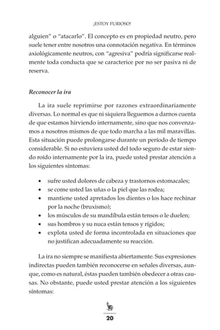 20
¡ESTOY FURIOSO!
alguien” o “atacarlo”. El concepto es en propiedad neutro, pero
suele tener entre nosotros una connotación negativa. En términos
axiológicamente neutros, con “agresiva” podría significarse real-
mente toda conducta que se caracterice por no ser pasiva ni de
reserva.
Reconocer la ira
La ira suele reprimirse por razones extraordinariamente
diversas. Lo normal es que ni siquiera lleguemos a darnos cuenta
de que estamos hirviendo internamente, sino que nos convenza-
mos a nosotros mismos de que todo marcha a las mil maravillas.
Esta situación puede prolongarse durante un período de tiempo
considerable. Si no estuviera usted del todo seguro de estar sien-
do roído internamente por la ira, puede usted prestar atención a
los siguientes síntomas:
•	 sufre usted dolores de cabeza y trastornos estomacales;
•	 se come usted las uñas o la piel que las rodea;
•	 mantiene usted apretados los dientes o los hace rechinar
por la noche (bruxismo);
•	 los músculos de su mandíbula están tensos o le duelen;
•	 sus hombros y su nuca están tensos y rígidos;
•	 explota usted de forma incontrolada en situaciones que
no justifican adecuadamente su reacción.
La ira no siempre se manifiesta abiertamente. Sus expresiones
indirectas pueden también reconocerse en señales diversas, aun-
que, como es natural, éstas pueden también obedecer a otras cau-
sas. No obstante, puede usted prestar atención a los siguientes
síntomas:
 