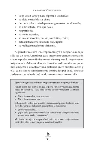 21
IRA: LA EMOCIÓN PROHIBIDA
•	 llega usted tarde y hace esperar a los demás;
•	 se olvida usted de sus citas;
•	 derrama o hace usted que se caigan cosas por descuido;
•	 se sube usted al tren que no es;
•	 no participa;
•	 se siente superior;
•	 se muestra irónico, burlón, sarcástico, cínico;
•	 actúa usted como si todo le diese igual;
•	 se repliega usted sobre sí mismo.
Al percibir nuestra ira, empezamos ya a aceptarla aunque
sólo sea un poco. Un primer paso importante en nuestra relación
con este poderoso sentimiento consiste en que ni lo neguemos ni
lo ignoremos. Además, al tomar consciencia de nuestra ira, pode-
mos empezar a establecer una distancia entre nuestros actos y
ella: ya no somos completamente dominados por la ira, sino que
podemos controlar de qué modo nos relacionarnos con ella.
Ejercicio: ¿qué cosas hacen propiamente que me ponga furioso?
Ponga usted por escrito lo que le pone furioso y hace que pierda
usted la paciencia. Para ello puede usted completar las frases
siguientes:
•	 Me enfurecen las personas que…
•	 Me enfurezco cuando…
Si ha puesto usted por escrito varias cosas (puede tratarse tam-
bién de ejemplos actuales), pregúntese lo siguiente:
•	 ¿Por qué rechazo…?
•	 ¿Qué es lo que temo cuando las personas se comportan de esa
manera o suceden esas cosas?
Mediante este ejercicio aprenderá usted a conocer mejor sus sen-
timientos y los temores que se ocultan tras ellos.
 
