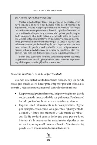 23
IRA: LA EMOCIÓN PROHIBIDA
Un ejemplo típico de fuerte enfado
Vuelve usted a llegar tarde, sea porque el despertador no
haya sonado a la hora o por haberse visto usted retenido de
algún modo. Su jefe le espera para tener una reunión, por lo que
cada minuto vale su peso en oro. Lo único que le falta es encon-
trar un sitio donde aparcar, y la casualidad quiere que haya que-
dado una plaza libre justo enfrente de donde usted se encuen-
tra. Coloca usted su automóvil en posición y activa el intermi-
tente, pero en el mismo momento en que va usted a aparcar otro
vehículo aparece por la derecha y le roba la plaza ante sus mis-
mas narices. Se queda usted sin habla, y tan indignado como
furioso se baja usted de su coche y cubre de insultos al otro con-
ductor. Pero éste, sin dignarse contestarle siquiera, desaparece.
En un caso como éste no tiene usted tiempo para ocuparse
largamente de su enfado, porque tiene usted una cita importan-
te y el tiempo apremia. ¿Qué hacer entonces?
Primeros auxilios en caso de un fuerte enfado
Cuando esté usted verdaderamente furioso, hay un par de
cosas que puede usted hacer para empezar por dar salida a su
energía y recuperar nuevamente el control sobre sí mismo:
•	 Respire usted profundamente. Inspire y expire un par de
veces con toda la capacidad de sus pulmones. Puede usted
hacerlo poniendo a la vez una mano sobre su vientre.
•	 Exprese usted internamente su furia en palabras. Dígase,
por ejemplo, cosas como las siguientes: “¡Estoy enfada-
dísimo!”, “¡Estoy que muerdo!”, “¡Me muero de rabia!”,
etc. Nadie se dará cuenta de lo que pasa por su fuero
interno. Y a la vez se sentirá usted mejor al poder expre-
sar su ira, aunque sólo sea en silencio. Mientras tanto,
puede usted ir reanudando sus actividades.
 