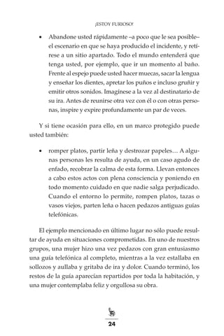 24
¡ESTOY FURIOSO!
•	 Abandone usted rápidamente –a poco que le sea posible–
el escenario en que se haya producido el incidente, y retí-
rese a un sitio apartado. Todo el mundo entenderá que
tenga usted, por ejemplo, que ir un momento al baño.
Frente al espejo puede usted hacer muecas, sacar la lengua
y enseñar los dientes, apretar los puños e incluso gruñir y
emitir otros sonidos. Imagínese a la vez al destinatario de
su ira. Antes de reunirse otra vez con él o con otras perso-
nas, inspire y expire profundamente un par de veces.
Y si tiene ocasión para ello, en un marco protegido puede
usted también:
•	 romper platos, partir leña y destrozar papeles… A algu-
nas personas les resulta de ayuda, en un caso agudo de
enfado, recobrar la calma de esta forma. Llevan entonces
a cabo estos actos con plena consciencia y poniendo en
todo momento cuidado en que nadie salga perjudicado.
Cuando el entorno lo permite, rompen platos, tazas o
vasos viejos, parten leña o hacen pedazos antiguas guías
telefónicas.
El ejemplo mencionado en último lugar no sólo puede resul-
tar de ayuda en situaciones comprometidas. En uno de nuestros
grupos, una mujer hizo una vez pedazos con gran entusiasmo
una guía telefónica al completo, mientras a la vez estallaba en
sollozos y aullaba y gritaba de ira y dolor. Cuando terminó, los
restos de la guía aparecían repartidos por toda la habitación, y
una mujer contemplaba feliz y orgullosa su obra.
 
