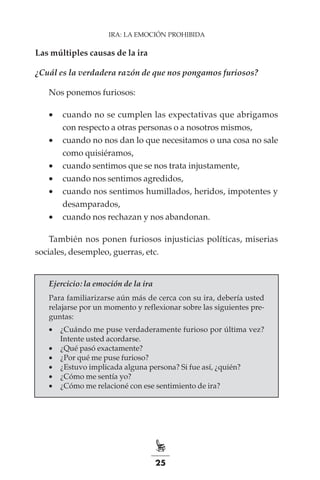 25
IRA: LA EMOCIÓN PROHIBIDA
Las múltiples causas de la ira
¿Cuál es la verdadera razón de que nos pongamos furiosos?
Nos ponemos furiosos:
•	 cuando no se cumplen las expectativas que abrigamos
con respecto a otras personas o a nosotros mismos,
•	 cuando no nos dan lo que necesitamos o una cosa no sale
como quisiéramos,
•	 cuando sentimos que se nos trata injustamente,
•	 cuando nos sentimos agredidos,
•	 cuando nos sentimos humillados, heridos, impotentes y
desamparados,
•	 cuando nos rechazan y nos abandonan.
También nos ponen furiosos injusticias políticas, miserias
sociales, desempleo, guerras, etc.
Ejercicio: la emoción de la ira
Para familiarizarse aún más de cerca con su ira, debería usted
relajarse por un momento y reflexionar sobre las siguientes pre-
guntas:
•	 ¿Cuándo me puse verdaderamente furioso por última vez?
Intente usted acordarse.
•	 ¿Qué pasó exactamente?
•	 ¿Por qué me puse furioso?
•	 ¿Estuvo implicada alguna persona? Si fue así, ¿quién?
•	 ¿Cómo me sentía yo?
•	 ¿Cómo me relacioné con ese sentimiento de ira?
 