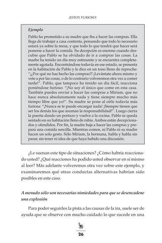 26
¡ESTOY FURIOSO!
Ejemplo
Pablo ha prometido a su madre que iba a hacer las compras. Ella
llega de trabajar a casa contenta, pensando que todo lo necesario
estará ya sobre la mesa, y que todo lo que tendrá que hacer será
ponerse a hacer la comida. Su decepción es enorme cuando des-
cubre que Pablo se ha olvidado de ir a comprar las cosas. La
madre ha tenido un día muy estresante y se encuentra completa-
mente agotada. Encontrándose todavía en ese estado, se presenta
en la habitación de Pablo y le dice en un tono lleno de reproche:
“¡¿Por qué no has hecho las compras?! ¡Levántate ahora mismo y
vete a por las cosas, o de lo contrario volveremos otra vez a comer
tarde!”. Pablo, que tampoco ha tenido un día fácil, reacciona
poniéndose furioso: “¡No soy el único que come en esta casa.
También puedes enviar a hacer las compras a Miriam, que no
hace nunca absolutamente nada y tiene siempre mucho más
tiempo libre que yo!”. Su madre se pone al oírle todavía más
furiosa: “¡Nunca se te puede encargar nada! ¡Siempre tienen que
ser los demás los que asuman la responsabilidad!”. Luego cierra
la puerta dando un portazo y vuelve a la cocina. Pablo se queda
sentado en su habitación lleno de rabia.Ambos están decepciona-
dos y ofendidos. Por fin, la madre baja a hacer las compras y pre-
para una comida sencilla. Mientras comen, ni Pablo ni su madre
hacen un solo gesto. Sólo Miriam, la hermana, habla y habla sin
parar, sin tener ni idea de que haya habido una discusión.
¿Le suenan este tipo de situaciones? ¿Cómo habría reacciona-
do usted? ¿Qué reacciones ha podido usted observar en sí mismo
al leer? Más adelante volveremos otra vez sobre este ejemplo, y
examinaremos qué otras conductas alternativas habrían sido
posibles en este caso.
Amenudo sólo son necesarias nimiedades para que se desencadene
una explosión
Para poder seguirles la pista a las causas de la ira, suele ser de
ayuda que se observe con mucho cuidado lo que sucede en una
 