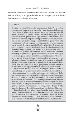 27
IRA: LA EMOCIÓN PROHIBIDA
situación emocional de estas características. Con mucha frecuen-
cia, en efecto, la magnitud de la ira no se ajusta en absoluto al
hecho que la ha desencadenado.
Ejemplo
El señor y la señora B. están de vacaciones en Italia. Por la noche,
entran en una pizzería en la que no hay todavía demasiada gente,
y tras sentarse a la mesa el camarero acude a tomarles nota. El
señor y la señora B. tienen los dos bastante hambre, por lo que
ambos confían en que les sirvan rápidamente. Transcurridos unos
veinticinco minutos, empiezan a impacientarse y deciden pregun-
tarle al camarero cuánto tiempo tendrán todavía que esperar. Este
parece sorprenderse un poco por su pregunta, pero les asegura
que la comida llegará enseguida. El señor y la señora B. sospechan
entonces que el camarero se había olvidado de ellos. Diez minutos
más tarde, llega la pizza. Pero no está lo suficientemente hecha y
su sabor deja por ello bastante que desear. El señor B. está tan
molesto y enojado que se queda literalmente sin habla, por lo que
es su mujer quien toma la iniciativa. Llama al camarero y le expre-
sa sus quejas. Éste se disculpa profusamente y le promete que en
sólo unos minutos les traerá otra pizza. Mientras que la señora B.
dice estar dispuesta a esperar, el señor B. se siente frustradísimo,
tanto como para decirle a su mujer que prefiere abandonar el local
cuanto antes. Ambos pagan entonces las bebidas y se marchan.
De camino al hotel el señor B. no puede parar de echar pestes y
le resulta imposible recobrar la calma. La señora B. se siente tam-
bién decepcionada por cómo ha transcurrido la velada, pero dado
que ha presentado sus quejas y ha podido expresarle al camarero
de un modo adecuado su disgusto, vuelve rápidamente a olvidar-
se del asunto. Su mente está ya ocupada pensando dónde podrían
ir ambos ahora. El incidente del restaurante queda registrado en su
memoria bajo la categoría de “aventura vacacional”, y ella se ima-
gina ya a sí misma contándoselo a sus amigas. Por lo demás, decide
recordar el nombre del establecimiento para evitarlo en el futuro.
Para el señor B., por el contrario, la noche ha terminado. De
pronto, a todo le encuentra pegas. Tampoco quiere ir a ningún otro
sitio, el apetito se le ha pasado ya. “¡Sólo a nosotros se nos ocurre
venir a Italia de vacaciones!”. Ya en el hotel, se acuesta de inmedia-
to en su cama de mal humor, enterrando la cabeza bajo la colcha.
 