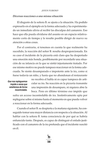 28
¡ESTOY FURIOSO!
Diversas reacciones a una misma situación
El disgusto de la señora B. se ajusta a la situación. Ha podido
expresarlo en el ejemplo en la forma adecuada y ha experimenta-
do un inmediato alivio al recibir las disculpas del camarero. Eso
hace que ella pueda olvidarse del asunto en un espacio relativa-
mente corto de tiempo y le resulte posible dirigir de nuevo su
atención a otras cosas.
Por el contrario, si tenemos en cuenta lo que realmente ha
sucedido, la reacción del señor B. resulta desproporcionada. En
su caso el incidente de la pizzería está claro que ha despertado
una emoción más honda, posiblemente por recordarle una situa-
ción de su infancia en la que se sintió injustamente tratado. Por
ese mismo motivo no puede tampoco reaccionar en la forma ade-
cuada. Se siente desamparado e impotente ante la ira, como si
fuese todavía un niño, y hasta que no abandonan el restaurante
no recobra el habla ni es capaz tampoco de arti-
cular su ira. Su reacción en la pizzería transmite
una impresión de desamparo, ni siquiera abre la
boca. Pero en último término eso impide que
sufra un acceso incontrolable de ira. Instintivamente opta por
replegarse sobre sí mismo hasta el momento en que pueda volver
a reaccionar en la forma adecuada.
Cuando el señor B. se despierta a la mañana siguiente, ha con-
seguido tomar una mayor distancia con respecto a la situación.Al
hablar con la señora B. toma consciencia de por qué se habría
enfurecido tanto. Después, es capaz de distinguir el enfado justi-
ficado con el camarero de la ira profunda que el incidente suscitó
en él.
Que nos repleguemos
impide a veces que
estallemos de forma
incontrolable.
 