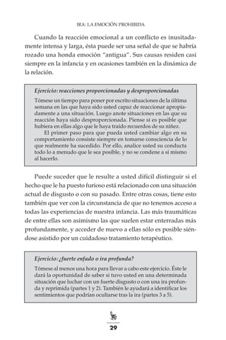 29
IRA: LA EMOCIÓN PROHIBIDA
Cuando la reacción emocional a un conflicto es inusitada-
mente intensa y larga, ésta puede ser una señal de que se habría
rozado una honda emoción “antigua”. Sus causas residen casi
siempre en la infancia y en ocasiones también en la dinámica de
la relación.
Ejercicio: reacciones proporcionadas y desproporcionadas
Tómese un tiempo para poner por escrito situaciones de la última
semana en las que haya sido usted capaz de reaccionar apropia-
damente a una situación. Luego anote situaciones en las que su
reacción haya sido desproporcionada. Piense si es posible que
hubiera en ellas algo que le haya traído recuerdos de su niñez.
El primer paso para que pueda usted cambiar algo en su
comportamiento consiste siempre en tomarse consciencia de lo
que realmente ha sucedido. Por ello, analice usted su conducta
todo lo a menudo que le sea posible, y no se condene a sí mismo
al hacerlo.
Puede suceder que le resulte a usted difícil distinguir si el
hecho que le ha puesto furioso está relacionado con una situación
actual de disgusto o con su pasado. Entre otras cosas, tiene esto
también que ver con la circunstancia de que no tenemos acceso a
todas las experiencias de nuestra infancia. Las más traumáticas
de entre ellas son asimismo las que suelen estar enterradas más
profundamente, y acceder de nuevo a ellas sólo es posible sién-
dose asistido por un cuidadoso tratamiento terapéutico.
Ejercicio: ¿fuerte enfado o ira profunda?
Tómese al menos una hora para llevar a cabo este ejercicio. Éste le
dará la oportunidad de saber si tuvo usted en una determinada
situación que luchar con un fuerte disgusto o con una ira profun-
da y reprimida (partes 1 y 2). También le ayudará a identificar los
sentimientos que podrían ocultarse tras la ira (partes 3 a 5).
 