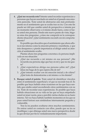 31
IRA: LA EMOCIÓN PROHIBIDA
4.	 ¿Qué me recuerda esto? Intente usted recordar experiencias o
personas que hayan suscitado en usted en el pasado una emo-
ción parecida. Trate usted de abstraerse aún más profunda-
mente en el sentimiento que se oculta tras su ira. Con este fin
puede ser útil que cambie usted de perspectiva e intente por
un momento observarse a sí mismo desde fuera, como si fue-
se usted otra persona. Desde este nuevo punto de vista, hága-
se estas dos preguntas: ¿cómo me comporté en la correspon-
diente situación? ¿Qué sentimiento escondí con mi comporta-
miento?
Es posible que descubra que el sentimiento que ahora aflo-
ra es tan intenso como la emoción primera y manifiesta, y que
ésta desaparece y pierde importancia al dirigir usted su aten-
ción al sentimiento oculto.
Plantee ahora tres preguntas concretas a la persona impli-
cada en esa situación:
1.	 ¿Qué me recuerda a mí mismo en esa persona? ¿Me
recuerda esa persona algo que hay en mí y que no me gus-
te?
2.	 ¿Qué expectativas abriga esa persona sobre mí? ¿Qué
ideas me hago de lo que espera ella de mí?
3.	 ¿Qué intento ocultar con mi emoción inicial y de cólera?
¿Qué trato de demostrarme a mí mismo o a los demás?
5.	 Busque usted el patrón. Trate usted de identificar vínculos
entre el sentimiento superficial y el que se esconde tras él. Es
posible que haya habido otras ocasiones en las que haya sen-
tido que estaba usted escondiendo otros sentimientos con su
ira. Trate de recordar esas experiencias. Es posible que haya
habido situaciones en su vida en las que se haya empeñado
usted en tener razón, pese a percibir ciertas dudas en su fuero
interno. Tal vez haya habido también momentos en los que se
puso usted furioso aun sintiéndose internamente pequeño y
vulnerable.
Tras la ira pueden ocultarse otros muchos sentimientos.
De entrar usted en contacto con ellos, puede que su ira se
modifique y que obtenga usted una nueva perspectiva desde
la que divisar por fin lo verdaderamente importante.
 