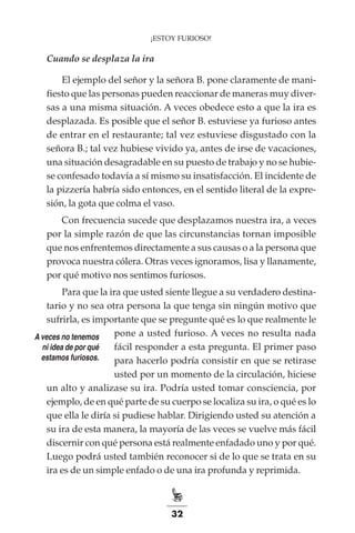 32
¡ESTOY FURIOSO!
Cuando se desplaza la ira
El ejemplo del señor y la señora B. pone claramente de mani-
fiesto que las personas pueden reaccionar de maneras muy diver-
sas a una misma situación. A veces obedece esto a que la ira es
desplazada. Es posible que el señor B. estuviese ya furioso antes
de entrar en el restaurante; tal vez estuviese disgustado con la
señora B.; tal vez hubiese vivido ya, antes de irse de vacaciones,
una situación desagradable en su puesto de trabajo y no se hubie-
se confesado todavía a sí mismo su insatisfacción. El incidente de
la pizzería habría sido entonces, en el sentido literal de la expre-
sión, la gota que colma el vaso.
Con frecuencia sucede que desplazamos nuestra ira, a veces
por la simple razón de que las circunstancias tornan imposible
que nos enfrentemos directamente a sus causas o a la persona que
provoca nuestra cólera. Otras veces ignoramos, lisa y llanamente,
por qué motivo nos sentimos furiosos.
Para que la ira que usted siente llegue a su verdadero destina-
tario y no sea otra persona la que tenga sin ningún motivo que
sufrirla, es importante que se pregunte qué es lo que realmente le
pone a usted furioso. A veces no resulta nada
fácil responder a esta pregunta. El primer paso
para hacerlo podría consistir en que se retirase
usted por un momento de la circulación, hiciese
un alto y analizase su ira. Podría usted tomar consciencia, por
ejemplo, de en qué parte de su cuerpo se localiza su ira, o qué es lo
que ella le diría si pudiese hablar. Dirigiendo usted su atención a
su ira de esta manera, la mayoría de las veces se vuelve más fácil
discernir con qué persona está realmente enfadado uno y por qué.
Luego podrá usted también reconocer si de lo que se trata en su
ira es de un simple enfado o de una ira profunda y reprimida.
A veces no tenemos
ni idea de por qué
estamos furiosos.
 