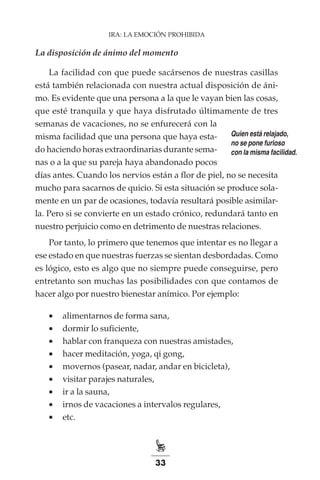 33
IRA: LA EMOCIÓN PROHIBIDA
La disposición de ánimo del momento
La facilidad con que puede sacársenos de nuestras casillas
está también relacionada con nuestra actual disposición de áni-
mo. Es evidente que una persona a la que le vayan bien las cosas,
que esté tranquila y que haya disfrutado últimamente de tres
semanas de vacaciones, no se enfurecerá con la
misma facilidad que una persona que haya esta-
do haciendo horas extraordinarias durante sema-
nas o a la que su pareja haya abandonado pocos
días antes. Cuando los nervios están a flor de piel, no se necesita
mucho para sacarnos de quicio. Si esta situación se produce sola-
mente en un par de ocasiones, todavía resultará posible asimilar-
la. Pero si se convierte en un estado crónico, redundará tanto en
nuestro perjuicio como en detrimento de nuestras relaciones.
Por tanto, lo primero que tenemos que intentar es no llegar a
ese estado en que nuestras fuerzas se sientan desbordadas. Como
es lógico, esto es algo que no siempre puede conseguirse, pero
entretanto son muchas las posibilidades con que contamos de
hacer algo por nuestro bienestar anímico. Por ejemplo:
•	 alimentarnos de forma sana,
•	 dormir lo suficiente,
•	 hablar con franqueza con nuestras amistades,
•	 hacer meditación, yoga, qi gong,
•	 movernos (pasear, nadar, andar en bicicleta),
•	 visitar parajes naturales,
•	 ir a la sauna,
•	 irnos de vacaciones a intervalos regulares,
•	 etc.
Quien está relajado,
no se pone furioso
con la misma facilidad.
 