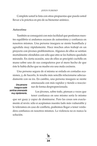 34
¡ESTOY FURIOSO!
Complete usted la lista con otras propuestas que pueda usted
llevar a la práctica en pro de su bienestar anímico.
Autoestima
También se conseguirá con más facilidad que perdamos nues-
tro equilibrio si andamos escasos de autoestima y confianza en
nosotros mismos. Una persona insegura se siente humillada y
agredida muy rápidamente. Hace muchos años trabajé en un
proyecto con jóvenes problemáticos. Algunos de ellos se sentían
mortalmente ofendidos con sólo que otro se les hubiera quedado
mirando. En cierta ocasión, uno de ellos se precipitó cuchillo en
mano sobre uno de sus compañeros por el mero hecho de que
éste le había dicho que su madre era una mala cocinera.
Una persona segura de sí misma se enfada en contadas oca-
siones, y, de hacerlo, le resulta más sencillo relacionarse adecua-
damente con su ira. En cambio, una persona insegura se siente
amenazada con más rapidez y tiende a reaccio-
nar de forma desproporcionada.
Los jóvenes, sobre todo, piensan a veces que
tener confianza en uno mismo sería lo mismo
que ser guay y capaz de dominarse. Pero las cosas son exacta-
mente al revés: sólo si aceptamos nuestro lado más vulnerable y
lo toleramos en caso de conflicto, podremos llegar a tener verda-
dera confianza en nosotros mismos. La violencia no es nunca la
solución.
Una persona
insegura suele
sentirse amenazada
muy rápidamente.
 