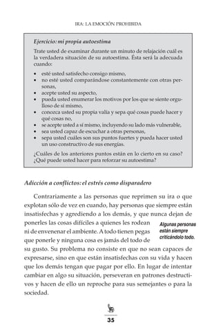 35
IRA: LA EMOCIÓN PROHIBIDA
Ejercicio: mi propia autoestima
Trate usted de examinar durante un minuto de relajación cuál es
la verdadera situación de su autoestima. Ésta será la adecuada
cuando:
•	 esté usted satisfecho consigo mismo,
•	 no esté usted comparándose constantemente con otras per-
sonas,
•	 acepte usted su aspecto,
•	 pueda usted enumerar los motivos por los que se siente orgu-
lloso de sí mismo,
•	 conozca usted su propia valía y sepa qué cosas puede hacer y
qué cosas no,
•	 se acepte usted a sí mismo, incluyendo su lado más vulnerable,
•	 sea usted capaz de escuchar a otras personas,
•	 sepa usted cuáles son sus puntos fuertes y pueda hacer usted
un uso constructivo de sus energías.
¿Cuáles de los anteriores puntos están en lo cierto en su caso?
¿Qué puede usted hacer para reforzar su autoestima?
Adicción a conflictos: el estrés como disparadero
Contrariamente a las personas que reprimen su ira o que
explotan sólo de vez en cuando, hay personas que siempre están
insatisfechas y agrediendo a los demás, y que nunca dejan de
ponerles las cosas difíciles a quienes les rodean
ni de envenenar el ambiente.Atodo tienen pegas
que ponerle y ninguna cosa es jamás del todo de
su gusto. Su problema no consiste en que no sean capaces de
expresarse, sino en que están insatisfechas con su vida y hacen
que los demás tengan que pagar por ello. En lugar de intentar
cambiar en algo su situación, perseveran en patrones destructi-
vos y hacen de ello un reproche para sus semejantes o para la
sociedad.
Algunas personas
están siempre
criticándolo todo.
 