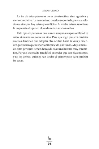 36
¡ESTOY FURIOSO!
La ira de estas personas no es constructiva, sino agresiva y
menospreciativa. La armonía no pueden soportarla, y en sus rela-
ciones siempre hay estrés y conflictos. Al verlas actuar, uno tiene
la impresión de que en el fondo serían adictas a ellos.
Este tipo de personas no asumen ninguna responsabilidad ni
sobre sí mismas ni sobre su vida. Para que algo pudiera cambiar
en ellas, tendrían que adoptar otra actitud hacia la vida y enten-
der que tienen que responsabilizarse de sí mismas. Muy a menu-
do estas personas tienen detrás de ellas una historia muy traumá-
tica. Por eso les resulta tan difícil entender que son ellas mismas,
y no los demás, quienes han de dar el primer paso para cambiar
las cosas.
 