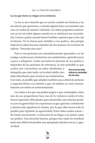 37
La ira que tiene su origen en la infancia
La ira es una emoción que se suscita cuando nos frustran y no
nos dan lo que queremos, o cuando alguien hace con nosotros una
cosa en contra de nuestra voluntad. Los niños pequeños exteriori-
zan su ira sin traba alguna cuando no se satisfacen sus necesida-
des. Lloran a gritos cuando tienen hambre o quieren que se les coja
en brazos. No lo hacen para fastidiar a sus padres, sino porque
todavía no saben hacerse entender de otra manera. Es su forma de
indicar: “Necesito una cosa”.
Pero si sus protestas son sistemáticamente ignoradas o se les
castiga o rechaza por exteriorizar sus sentimientos, aprenden poco
a poco a adaptarse. Como necesitan la atención de sus padres y
dependen de las personas de referencia, lo más probable es que
acaben por convertirse en niños obedientes y
tranquilos que más tarde, en la edad adulta, ten-
drán dificultades para mostrar sus sentimientos.
Con todo, es posible que adopten también una actitud de protesta
y negación frente a su entorno y que, de adultos, se vean constan-
temente envueltos en enfrentamientos.
Los niños a los que sus padres pegan o que contemplan cómo
uno de sus progenitores hace uso de la violencia contra el otro,
tienen especiales dificultades para desarrollar una relación positi-
va con su agresividad. Su experiencia es que agresión, sufrimiento
y destrucción significan lo mismo, por lo que ellos hacen todo lo
posible para reprimir su agresividad. Estos niños suelen tomar –
de forma inconsciente– la decisión de no llegar a ser jamás como
sus padres. Una decisión funesta, porque más tarde les resultará
tanto más difícil desarrollar una apropiada relación con ira y agre-
sividad.
IRA: LA EMOCIÓN PROHIBIDA
Con la ira los niños
indican su necesidad
de una cosa.
 