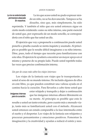 38
¡ESTOY FURIOSO!
La ira que acaso usted no pudo expresar sien-
do un niño, no se ha desvanecido. Tampoco se ha
disuelto, sino que, más simplemente, ha sido
reprimida. Y también el niño que era usted entonces sigue en
cierto modo existiendo: como su niño interno, una parte esencial
de usted que, por expresarlo de un modo sencillo, se correspon-
dería con el niño que fue usted un día.
El ejercicio que voy a proponerle a continuación puede usted
ponerlo a prueba cuando se sienta inquieto y asustado. Al princi-
pio es posible que le resulte difícil imaginarse a su niño interno.
Dése, pues, todo el tiempo que necesite para familiarizarse con
esta idea. El ejercicio le ayudará a encontrar un mayor apoyo en sí
mismo y ponerse de su propio lado. Puede usted repetirlo todas
las veces que precise confirmación interna.
Un par de cosas más sobre los viajes internos:
Los viajes de la fantasía son viajes que le transportarán a
usted al seno de su mundo interno. He incluido algunos de ellos
en este libro, ya que pueden constituir una valiosa ayuda en el
camino hacia la curación. Para llevarlos a cabo tiene usted que
estar relajado y tranquilo y dejar a continuación
que las imágenes internas afloren libremente en
su mente. Al principio es posible que esto le
resulte a usted un tanto extraño, pero cuanto más a menudo via-
je, tanto más se familiarizará usted con el método. Alcanzará
usted entonces un estado comparable a la fase intermedia entre
el sueño y el despertar. Los viajes de la fantasía son relajantes y
procuran pensamientos y emociones positivos. Fomentan la
imaginación y la creatividad y ayudan a reducir el estrés y rees-
La ira no exteriorizada
permanece atascada
En nosotros.
Imágenes internas
para la curación.
 