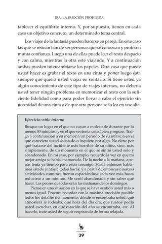 39
IRA: LA EMOCIÓN PROHIBIDA
tablecer el equilibrio interno. Y, por supuesto, tienen en cada
caso un objetivo concreto, un determinado tema central.
Los viajes de la fantasía pueden hacerse en pareja. En este caso
las que se reúnan han de ser personas que se conozcan y profesen
mutua confianza. Luego una de ellas puede leer el texto despacio
y con calma, mientras la otra esté viajando. Y a continuación
ambas pueden intercambiarse los papeles. Otra cosa que puede
usted hacer es grabar el texto en una cinta y poner luego ésta
siempre que quiera usted viajar en solitario. Si tiene usted ya
algún conocimiento de este tipo de viajes internos, no debería
usted tener ningún problema en memorizar el texto con la sufi-
ciente fidelidad como para poder llevar a cabo el ejercicio sin
necesidad de una cinta o de que otra persona se lo lea en voz alta.
Ejercicio: niño interno
Busque un lugar en el que no vayan a molestarle durante por lo
menos 30 minutos, y en el que se sienta usted bien y seguro. Trai-
ga a continuación a su memoria un período de su infancia en el
que estuviera usted asustado o inquieto por algo. No tiene por
qué tratarse del incidente más horrible de su niñez, sino, más
simplemente, de un momento en el que se sintió usted solo y
abandonado. En mi caso, por ejemplo, recuerdo la vez en que mi
mejor amiga se había enamorado. De la noche a la mañana, ape-
nas tenía ya tiempo para estar conmigo. Hasta entonces había-
mos estado juntas a todas horas, y a partir de entonces nuestras
actividades comunes fueron espaciándose cada vez más hasta
reducirse a un mínimo. Me sentí abandonada y sin saber qué
hacer. Las peores de todas eran las mañanas de los domingos.
Piense en una situación en la que se haya sentido usted más o
menos igual. Procure recordar con la máxima precisión posible
todos los detalles del momento: dónde se encontraba usted, qué
atmósfera le rodeaba, qué hora del día era, qué ruidos podía
usted escuchar, en qué estación del año se encontraba, etc. Al
hacerlo, trate usted de seguir respirando de forma relajada.
 